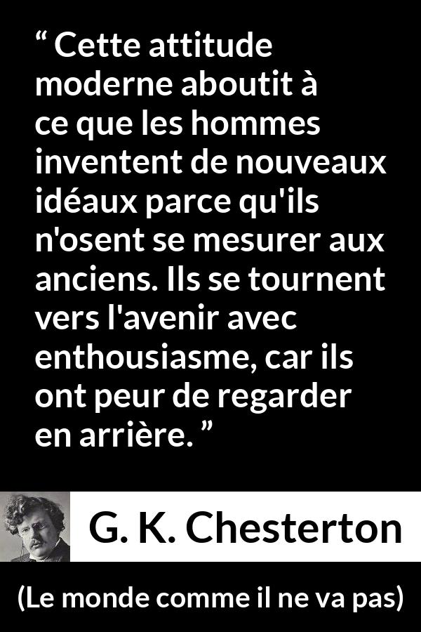 Citation de G. K. Chesterton sur l'avenir tirée du monde comme il ne va pas - Cette attitude moderne aboutit à ce que les hommes inventent de nouveaux idéaux parce qu'ils n'osent se mesurer aux anciens. Ils se tournent vers l'avenir avec enthousiasme, car ils ont peur de regarder en arrière.