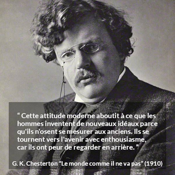 Citation de G. K. Chesterton sur l'avenir tirée du monde comme il ne va pas - Cette attitude moderne aboutit à ce que les hommes inventent de nouveaux idéaux parce qu'ils n'osent se mesurer aux anciens. Ils se tournent vers l'avenir avec enthousiasme, car ils ont peur de regarder en arrière.