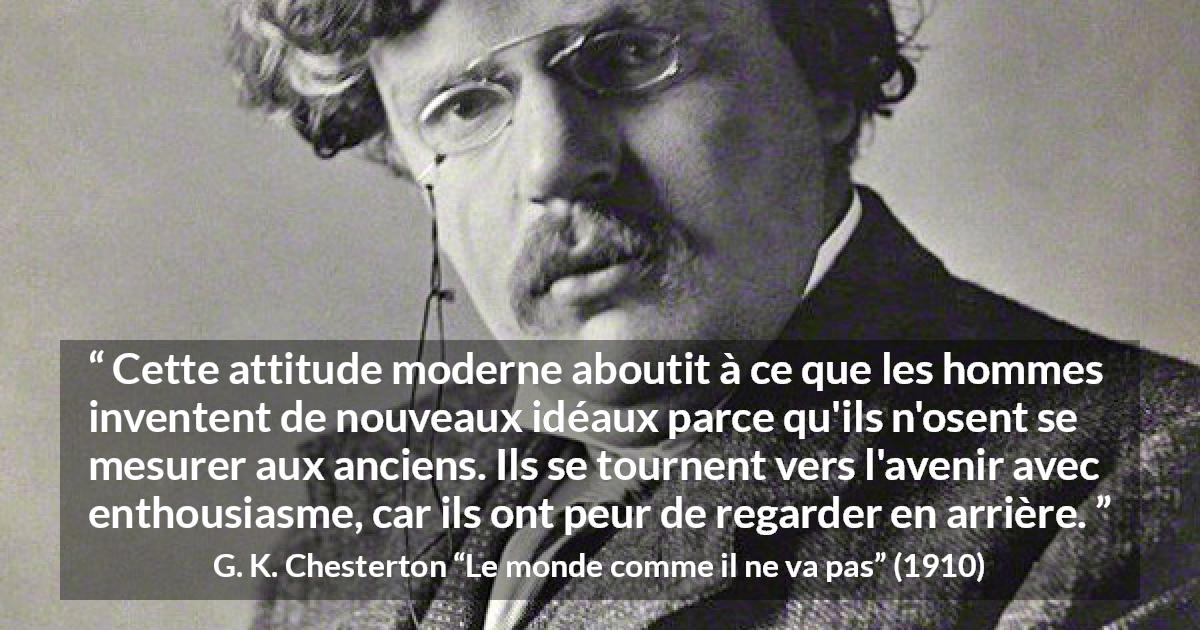 Citation de G. K. Chesterton sur l'avenir tirée du monde comme il ne va pas - Cette attitude moderne aboutit à ce que les hommes inventent de nouveaux idéaux parce qu'ils n'osent se mesurer aux anciens. Ils se tournent vers l'avenir avec enthousiasme, car ils ont peur de regarder en arrière.