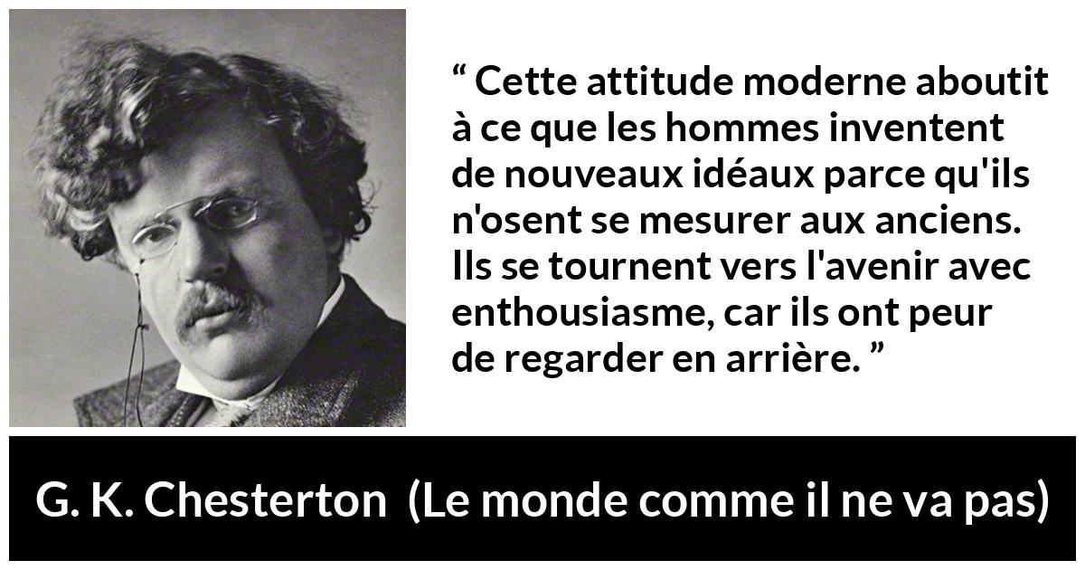 Citation de G. K. Chesterton sur l'avenir tirée du monde comme il ne va pas - Cette attitude moderne aboutit à ce que les hommes inventent de nouveaux idéaux parce qu'ils n'osent se mesurer aux anciens. Ils se tournent vers l'avenir avec enthousiasme, car ils ont peur de regarder en arrière.