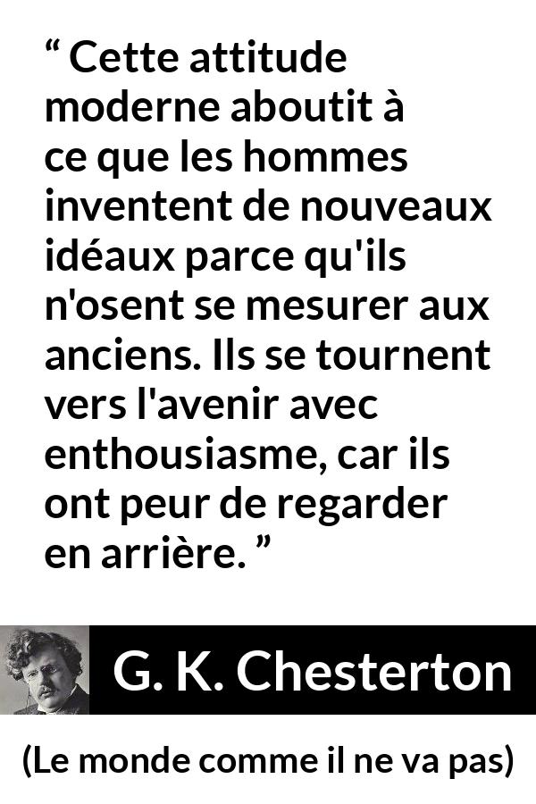Citation de G. K. Chesterton sur l'avenir tirée du monde comme il ne va pas - Cette attitude moderne aboutit à ce que les hommes inventent de nouveaux idéaux parce qu'ils n'osent se mesurer aux anciens. Ils se tournent vers l'avenir avec enthousiasme, car ils ont peur de regarder en arrière.