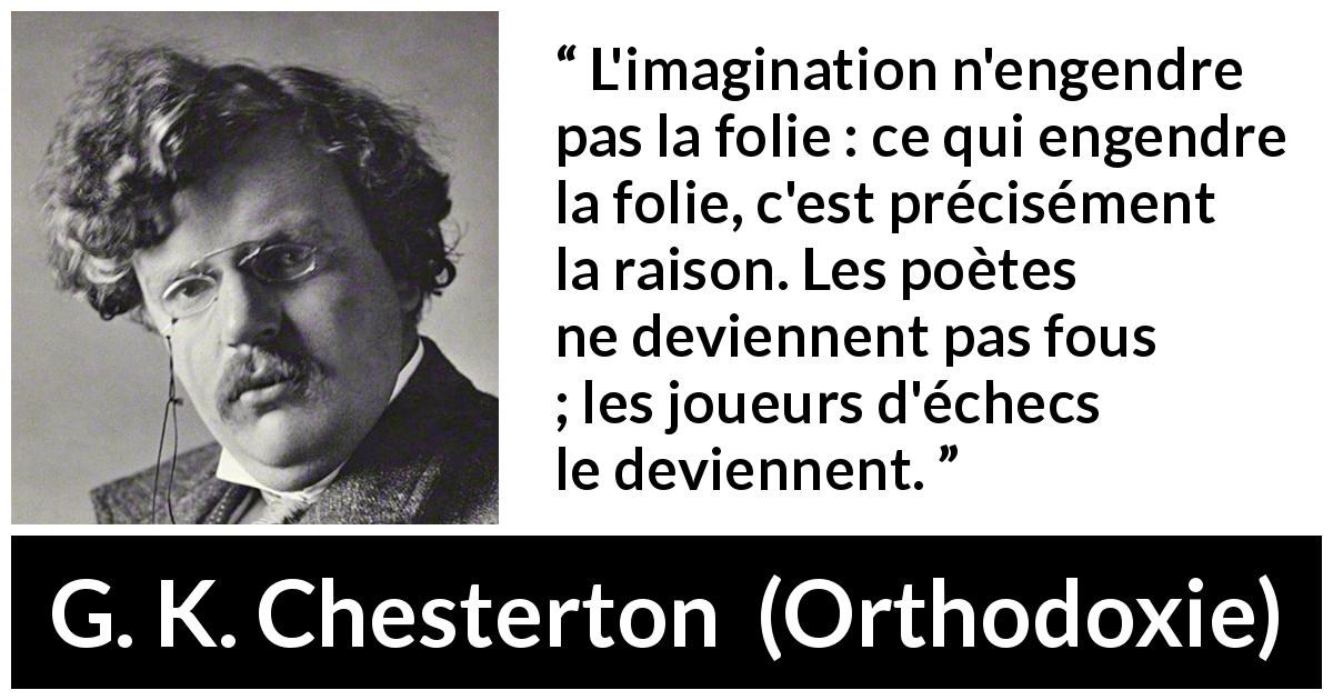 Citation de G. K. Chesterton sur l'imagination tirée d'Orthodoxie - L'imagination n'engendre pas la folie : ce qui engendre la folie, c'est précisément la raison. Les poètes ne deviennent pas fous ; les joueurs d'échecs le deviennent.