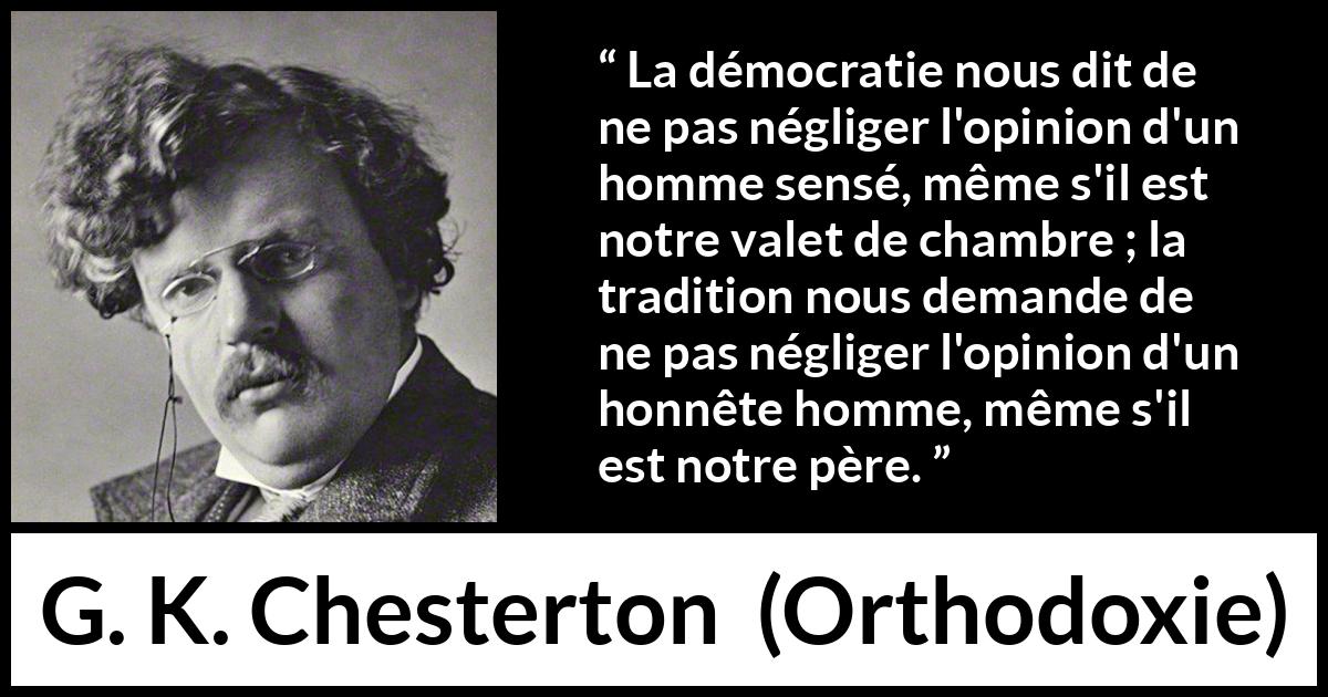 Citation de G. K. Chesterton sur l'opinion tirée d'Orthodoxie - La démocratie nous dit de ne pas négliger l'opinion d'un homme sensé, même s'il est notre valet de chambre ; la tradition nous demande de ne pas négliger l'opinion d'un honnête homme, même s'il est notre père.
