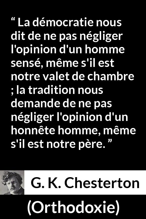 Citation de G. K. Chesterton sur l'opinion tirée d'Orthodoxie - La démocratie nous dit de ne pas négliger l'opinion d'un homme sensé, même s'il est notre valet de chambre ; la tradition nous demande de ne pas négliger l'opinion d'un honnête homme, même s'il est notre père.