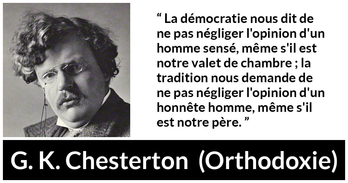 Citation de G. K. Chesterton sur l'opinion tirée d'Orthodoxie - La démocratie nous dit de ne pas négliger l'opinion d'un homme sensé, même s'il est notre valet de chambre ; la tradition nous demande de ne pas négliger l'opinion d'un honnête homme, même s'il est notre père.
