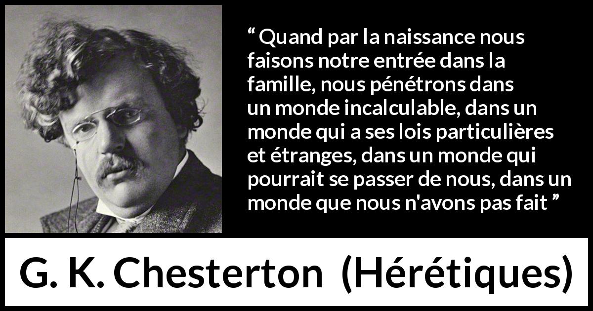 Citation de G. K. Chesterton sur la famille tirée de Hérétiques - Quand par la naissance nous faisons notre entrée dans la famille, nous pénétrons dans un monde incalculable, dans un monde qui a ses lois particulières et étranges, dans un monde qui pourrait se passer de nous, dans un monde que nous n'avons pas fait