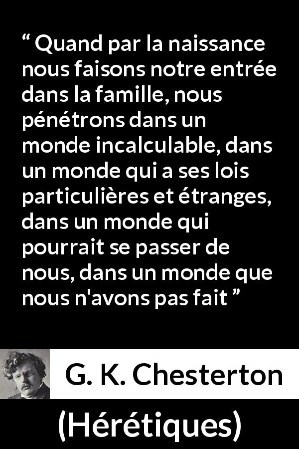 Citation de G. K. Chesterton sur la famille tirée de Hérétiques - Quand par la naissance nous faisons notre entrée dans la famille, nous pénétrons dans un monde incalculable, dans un monde qui a ses lois particulières et étranges, dans un monde qui pourrait se passer de nous, dans un monde que nous n'avons pas fait