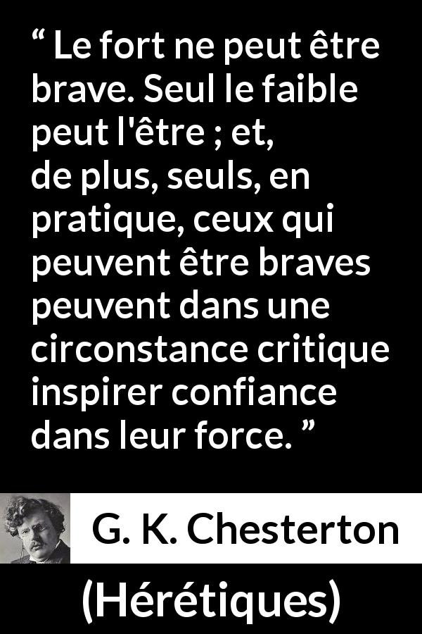 Citation de G. K. Chesterton sur la force tirée de Hérétiques - Le fort ne peut être brave. Seul le faible peut l'être ; et, de plus, seuls, en pratique, ceux qui peuvent être braves peuvent dans une circonstance critique inspirer confiance dans leur force.