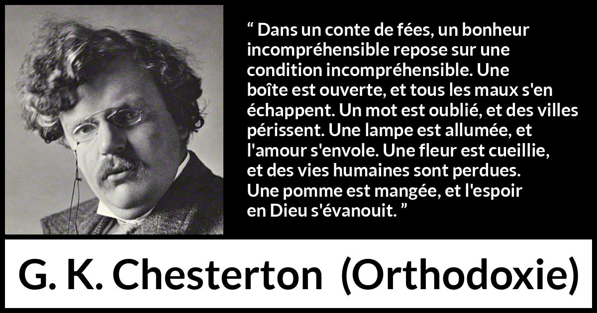 Citation de G. K. Chesterton sur la logique tirée d'Orthodoxie - Dans un conte de fées, un bonheur incompréhensible repose sur une condition incompréhensible. Une boîte est ouverte, et tous les maux s'en échappent. Un mot est oublié, et des villes périssent. Une lampe est allumée, et l'amour s'envole. Une fleur est cueillie, et des vies humaines sont perdues. Une pomme est mangée, et l'espoir en Dieu s'évanouit.