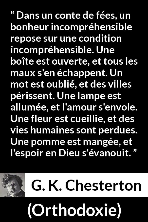 Citation de G. K. Chesterton sur la logique tirée d'Orthodoxie - Dans un conte de fées, un bonheur incompréhensible repose sur une condition incompréhensible. Une boîte est ouverte, et tous les maux s'en échappent. Un mot est oublié, et des villes périssent. Une lampe est allumée, et l'amour s'envole. Une fleur est cueillie, et des vies humaines sont perdues. Une pomme est mangée, et l'espoir en Dieu s'évanouit.
