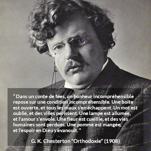 Citation de G. K. Chesterton sur la logique tirée d'Orthodoxie - Dans un conte de fées, un bonheur incompréhensible repose sur une condition incompréhensible. Une boîte est ouverte, et tous les maux s'en échappent. Un mot est oublié, et des villes périssent. Une lampe est allumée, et l'amour s'envole. Une fleur est cueillie, et des vies humaines sont perdues. Une pomme est mangée, et l'espoir en Dieu s'évanouit.