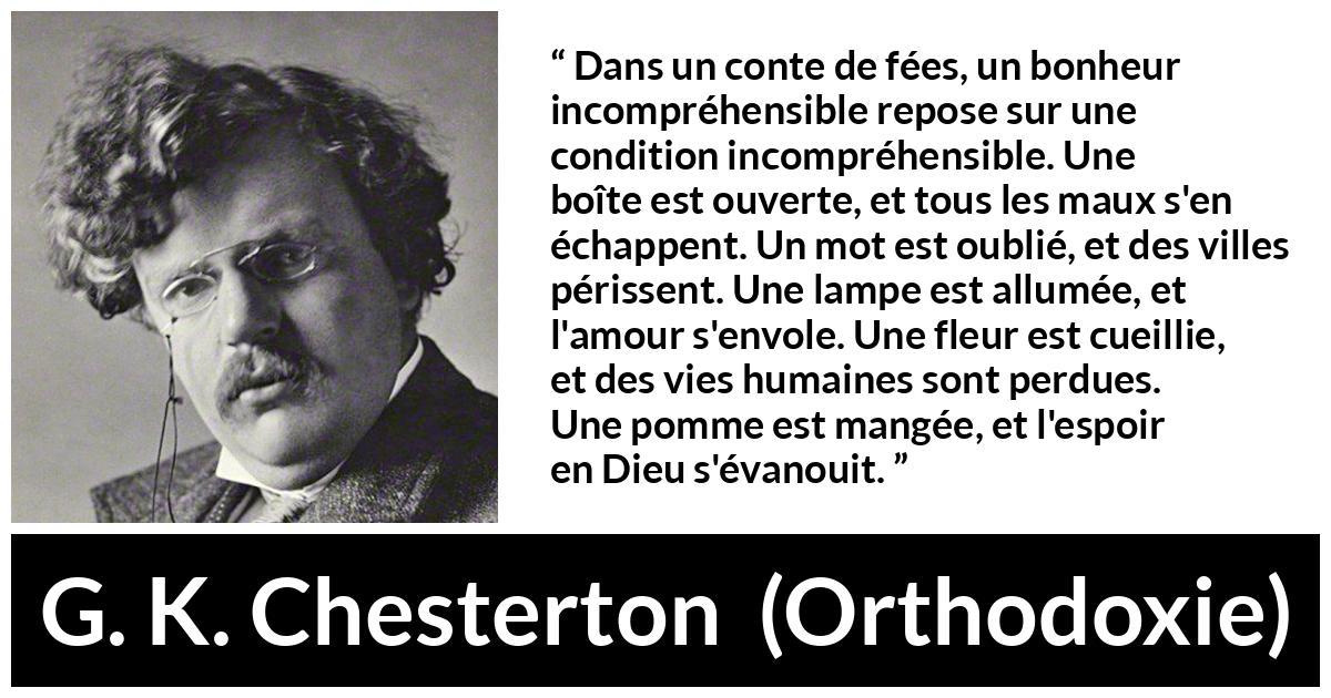 Citation de G. K. Chesterton sur la logique tirée d'Orthodoxie - Dans un conte de fées, un bonheur incompréhensible repose sur une condition incompréhensible. Une boîte est ouverte, et tous les maux s'en échappent. Un mot est oublié, et des villes périssent. Une lampe est allumée, et l'amour s'envole. Une fleur est cueillie, et des vies humaines sont perdues. Une pomme est mangée, et l'espoir en Dieu s'évanouit.