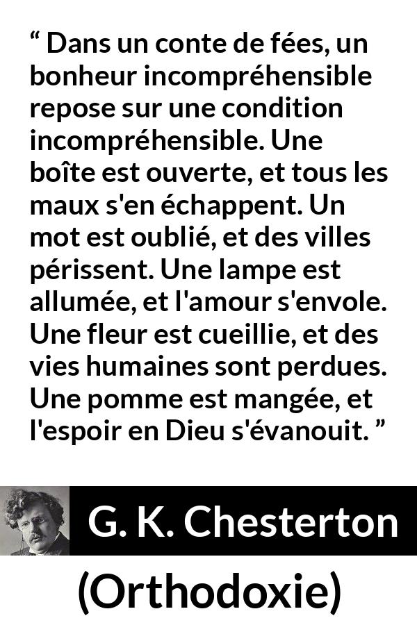 Citation de G. K. Chesterton sur la logique tirée d'Orthodoxie - Dans un conte de fées, un bonheur incompréhensible repose sur une condition incompréhensible. Une boîte est ouverte, et tous les maux s'en échappent. Un mot est oublié, et des villes périssent. Une lampe est allumée, et l'amour s'envole. Une fleur est cueillie, et des vies humaines sont perdues. Une pomme est mangée, et l'espoir en Dieu s'évanouit.