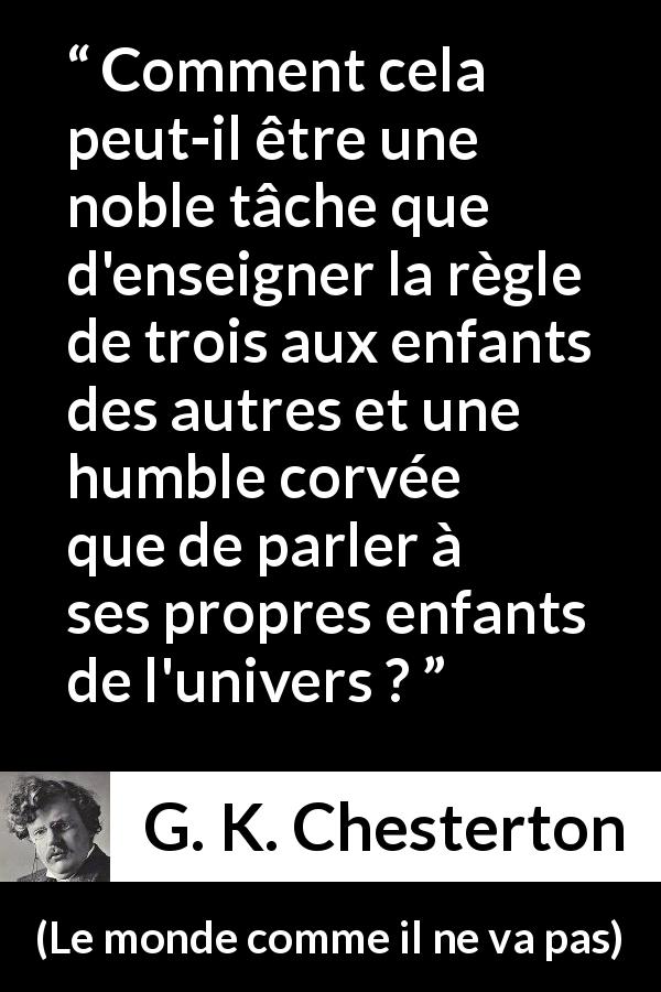 Citation de G. K. Chesterton sur la noblesse tirée du monde comme il ne va pas - Comment cela peut-il être une noble tâche que d'enseigner la règle de trois aux enfants des autres et une humble corvée que de parler à ses propres enfants de l'univers ?