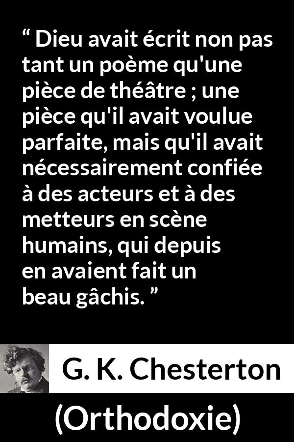 Citation de G. K. Chesterton sur la perfection tirée d'Orthodoxie - Dieu avait écrit non pas tant un poème qu'une pièce de théâtre ; une pièce qu'il avait voulue parfaite, mais qu'il avait nécessairement confiée à des acteurs et à des metteurs en scène humains, qui depuis en avaient fait un beau gâchis.