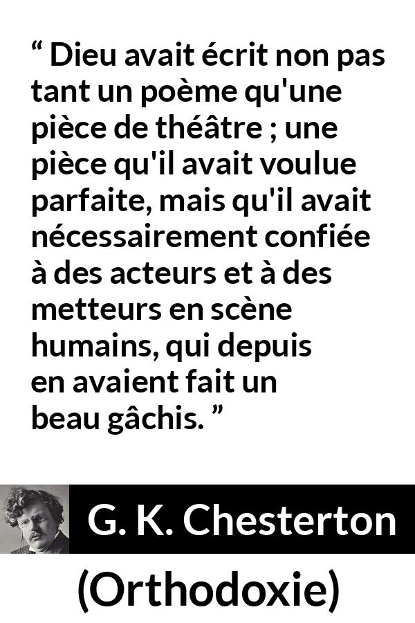 Citation de G. K. Chesterton sur la perfection tirée d'Orthodoxie - Dieu avait écrit non pas tant un poème qu'une pièce de théâtre ; une pièce qu'il avait voulue parfaite, mais qu'il avait nécessairement confiée à des acteurs et à des metteurs en scène humains, qui depuis en avaient fait un beau gâchis.