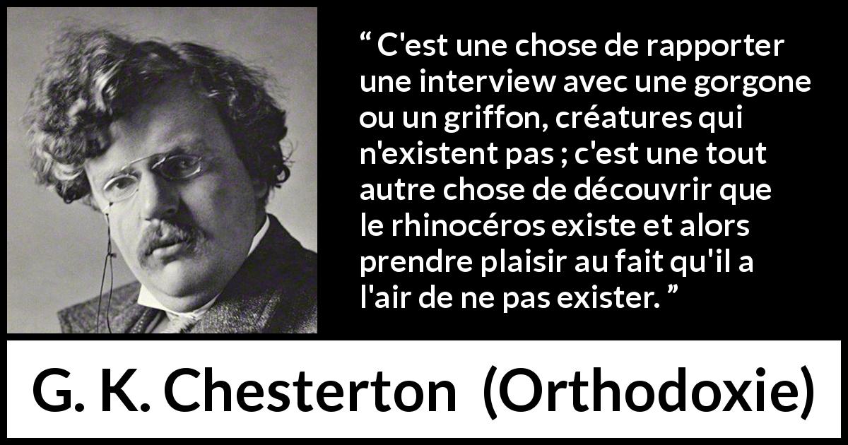 Citation de G. K. Chesterton sur la réalité tirée d'Orthodoxie - C'est une chose de rapporter une interview avec une gorgone ou un griffon, créatures qui n'existent pas ; c'est une tout autre chose de découvrir que le rhinocéros existe et alors prendre plaisir au fait qu'il a l'air de ne pas exister.