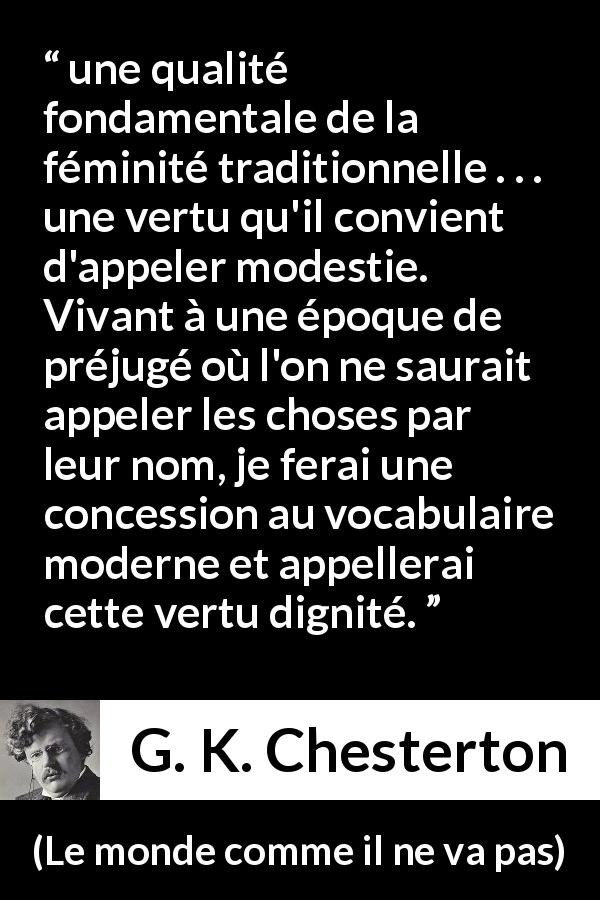 Citation de G. K. Chesterton sur les femmes tirée du monde comme il ne va pas - une qualité fondamentale de la féminité traditionnelle . . . une vertu qu'il convient d'appeler modestie. Vivant à une époque de préjugé où l'on ne saurait appeler les choses par leur nom, je ferai une concession au vocabulaire moderne et appellerai cette vertu dignité.