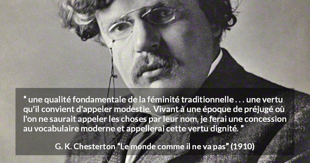 Citation de G. K. Chesterton sur les femmes tirée du monde comme il ne va pas - une qualité fondamentale de la féminité traditionnelle . . . une vertu qu'il convient d'appeler modestie. Vivant à une époque de préjugé où l'on ne saurait appeler les choses par leur nom, je ferai une concession au vocabulaire moderne et appellerai cette vertu dignité.