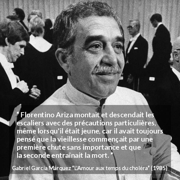 Citation de Gabriel García Márquez sur la vieillesse tirée de L'Amour aux temps du choléra - Florentino Ariza montait et descendait les escaliers avec des précautions particulières, même lorsqu'il était jeune, car il avait toujours pensé que la vieillesse commençait par une première chute sans importance et que la seconde entraînait la mort.