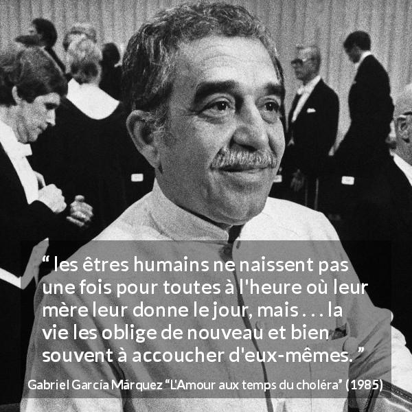 Citation de Gabriel García Márquez sur soi tirée de L'Amour aux temps du choléra - les êtres humains ne naissent pas une fois pour toutes à l'heure où leur mère leur donne le jour, mais . . . la vie les oblige de nouveau et bien souvent à accoucher d'eux-mêmes.