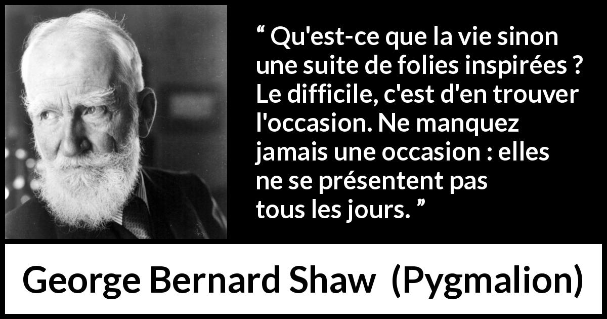 Citation de George Bernard Shaw sur opportunités tirée de Pygmalion - Qu'est-ce que la vie sinon une suite de folies inspirées ? Le difficile, c'est d'en trouver l'occasion. Ne manquez jamais une occasion : elles ne se présentent pas tous les jours.