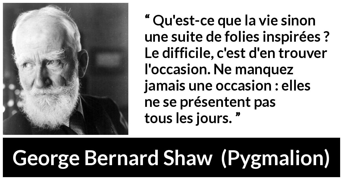 Citation de George Bernard Shaw sur opportunités tirée de Pygmalion - Qu'est-ce que la vie sinon une suite de folies inspirées ? Le difficile, c'est d'en trouver l'occasion. Ne manquez jamais une occasion : elles ne se présentent pas tous les jours.