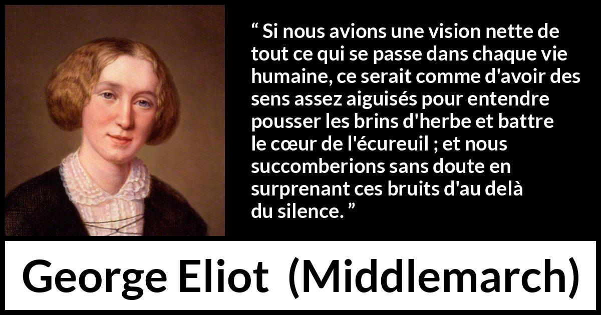 Citation de George Eliot sur la perception tirée de Middlemarch - Si nous avions une vision nette de tout ce qui se passe dans chaque vie humaine, ce serait comme d'avoir des sens assez aiguisés pour entendre pousser les brins d'herbe et battre le cœur de l'écureuil ; et nous succomberions sans doute en surprenant ces bruits d'au delà du silence.