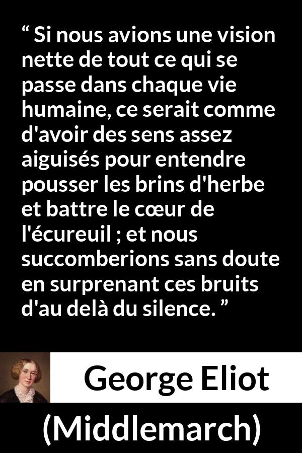 Citation de George Eliot sur la perception tirée de Middlemarch - Si nous avions une vision nette de tout ce qui se passe dans chaque vie humaine, ce serait comme d'avoir des sens assez aiguisés pour entendre pousser les brins d'herbe et battre le cœur de l'écureuil ; et nous succomberions sans doute en surprenant ces bruits d'au delà du silence.