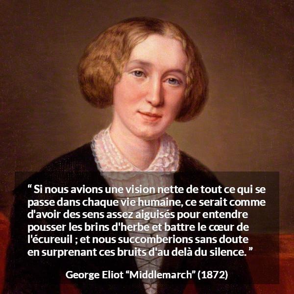 Citation de George Eliot sur la perception tirée de Middlemarch - Si nous avions une vision nette de tout ce qui se passe dans chaque vie humaine, ce serait comme d'avoir des sens assez aiguisés pour entendre pousser les brins d'herbe et battre le cœur de l'écureuil ; et nous succomberions sans doute en surprenant ces bruits d'au delà du silence.