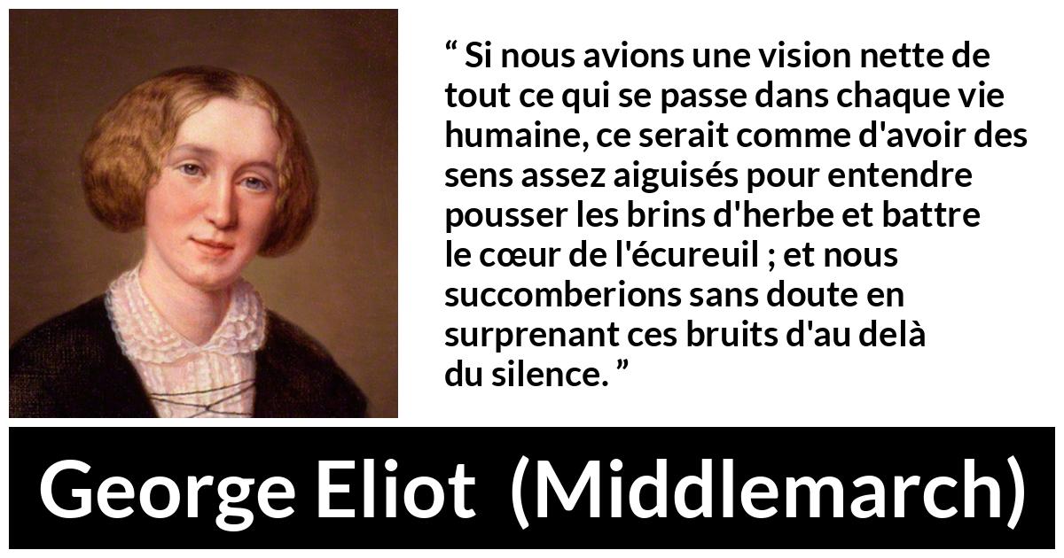Citation de George Eliot sur la perception tirée de Middlemarch - Si nous avions une vision nette de tout ce qui se passe dans chaque vie humaine, ce serait comme d'avoir des sens assez aiguisés pour entendre pousser les brins d'herbe et battre le cœur de l'écureuil ; et nous succomberions sans doute en surprenant ces bruits d'au delà du silence.