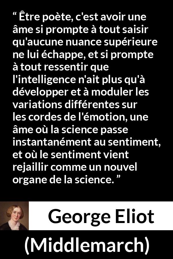 Citation de George Eliot sur la sensibilité tirée de Middlemarch - Être poète, c'est avoir une âme si prompte à tout saisir qu'aucune nuance supérieure ne lui échappe, et si prompte à tout ressentir que l'intelligence n'ait plus qu'à développer et à moduler les variations différentes sur les cordes de l'émotion, une âme où la science passe instantanément au sentiment, et où le sentiment vient rejaillir comme un nouvel organe de la science.