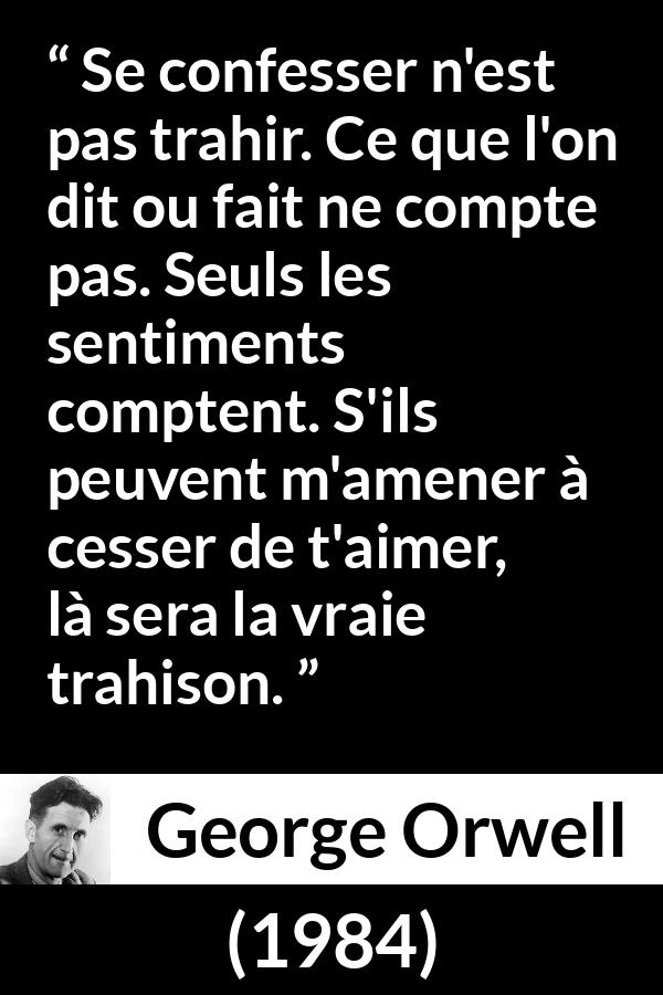 Citation de George Orwell sur l'amour tirée de 1984 - Se confesser n'est pas trahir. Ce que l'on dit ou fait ne compte pas. Seuls les sentiments comptent. S'ils peuvent m'amener à cesser de t'aimer, là sera la vraie trahison.