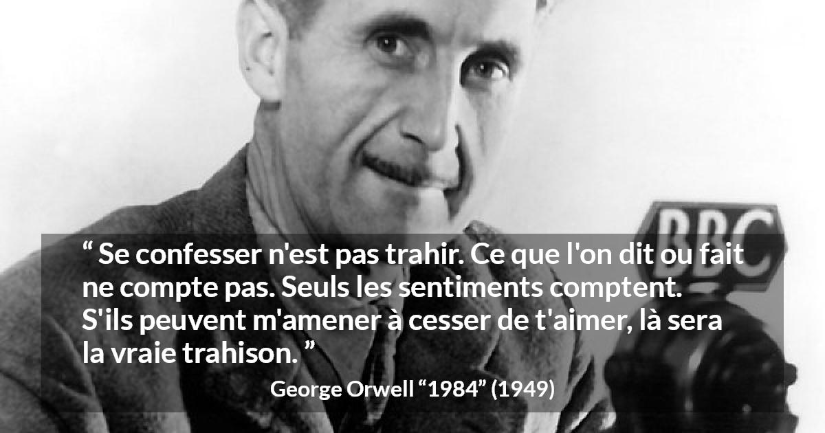 Citation de George Orwell sur l'amour tirée de 1984 - Se confesser n'est pas trahir. Ce que l'on dit ou fait ne compte pas. Seuls les sentiments comptent. S'ils peuvent m'amener à cesser de t'aimer, là sera la vraie trahison.
