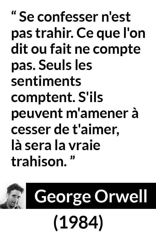 Citation de George Orwell sur l'amour tirée de 1984 - Se confesser n'est pas trahir. Ce que l'on dit ou fait ne compte pas. Seuls les sentiments comptent. S'ils peuvent m'amener à cesser de t'aimer, là sera la vraie trahison.