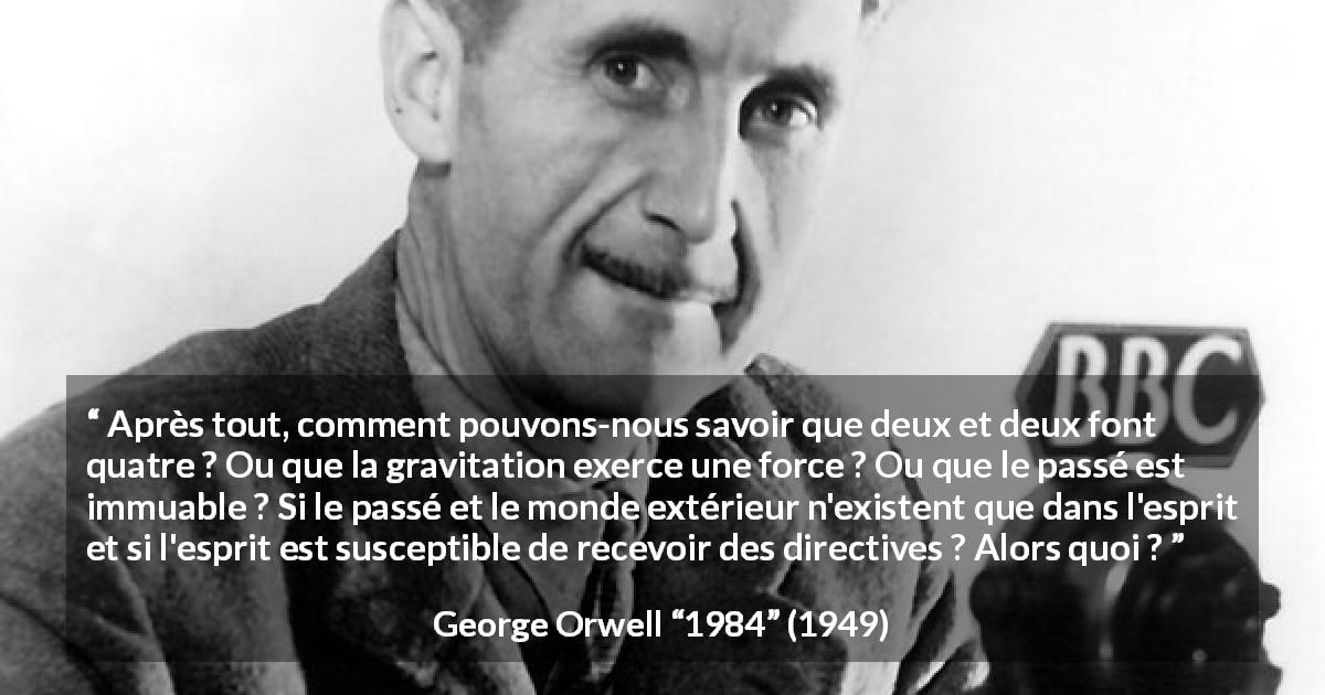 Citation de George Orwell sur l'esprit tirée de 1984 - Après tout, comment pouvons-nous savoir que deux et deux font quatre ? Ou que la gravitation exerce une force ? Ou que le passé est immuable ? Si le passé et le monde extérieur n'existent que dans l'esprit et si l'esprit est susceptible de recevoir des directives ? Alors quoi ?