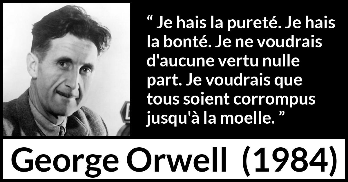 Citation de George Orwell sur la corruption tirée de 1984 - Je hais la pureté. Je hais la bonté. Je ne voudrais d'aucune vertu nulle part. Je voudrais que tous soient corrompus jusqu'à la moelle.