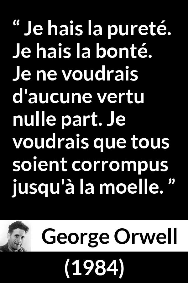 Citation de George Orwell sur la corruption tirée de 1984 - Je hais la pureté. Je hais la bonté. Je ne voudrais d'aucune vertu nulle part. Je voudrais que tous soient corrompus jusqu'à la moelle.