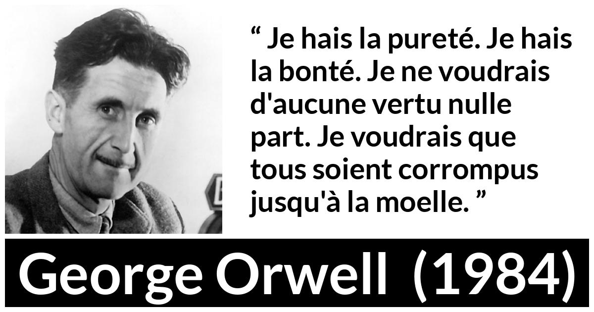 Citation de George Orwell sur la corruption tirée de 1984 - Je hais la pureté. Je hais la bonté. Je ne voudrais d'aucune vertu nulle part. Je voudrais que tous soient corrompus jusqu'à la moelle.