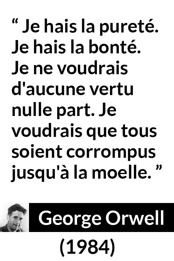 Citation de George Orwell sur la corruption tirée de 1984 - Je hais la pureté. Je hais la bonté. Je ne voudrais d'aucune vertu nulle part. Je voudrais que tous soient corrompus jusqu'à la moelle.