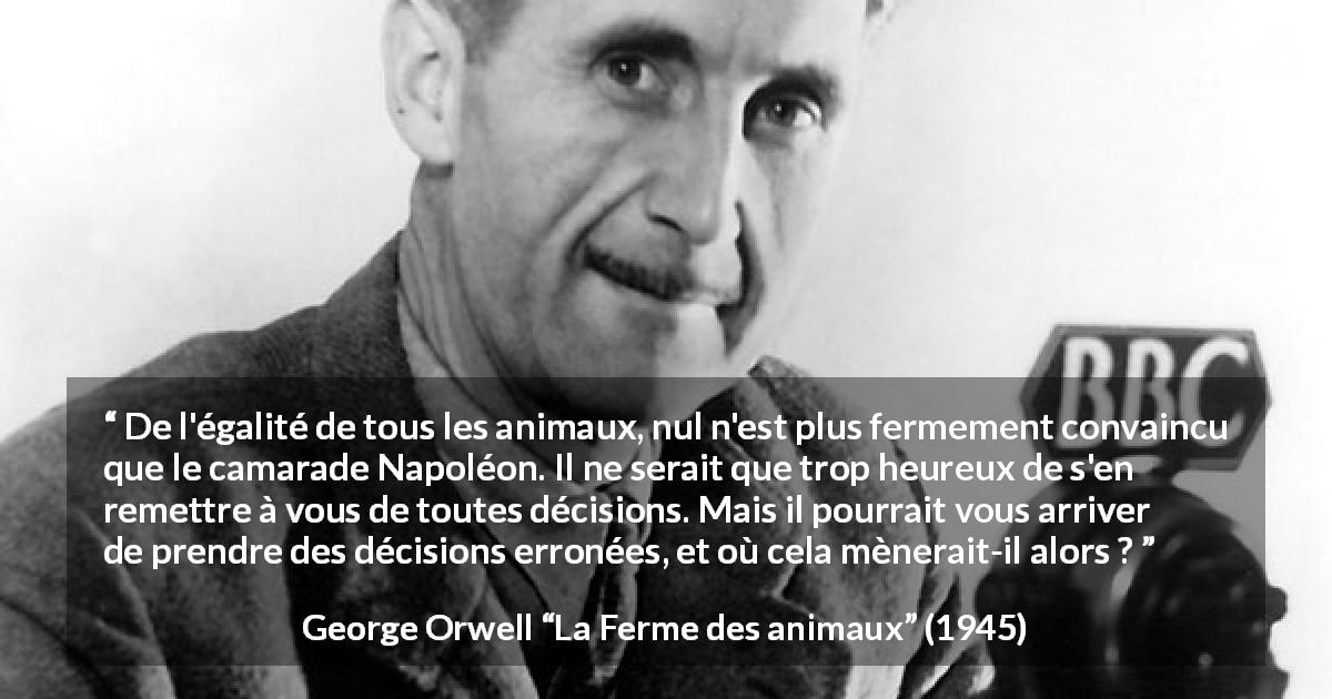 Citation de George Orwell sur la liberté tirée de La Ferme des animaux - De l'égalité de tous les animaux, nul n'est plus fermement convaincu que le camarade Napoléon. Il ne serait que trop heureux de s'en remettre à vous de toutes décisions. Mais il pourrait vous arriver de prendre des décisions erronées, et où cela mènerait-il alors ?
