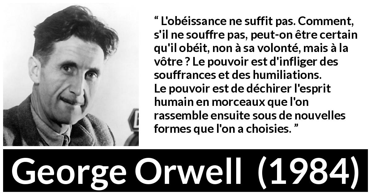 Citation de George Orwell sur la souffrance tirée de 1984 - L'obéissance ne suffit pas. Comment, s'il ne souffre pas, peut-on être certain qu'il obéit, non à sa volonté, mais à la vôtre ? Le pouvoir est d'infliger des souffrances et des humiliations. Le pouvoir est de déchirer l'esprit humain en morceaux que l'on rassemble ensuite sous de nouvelles formes que l'on a choisies.