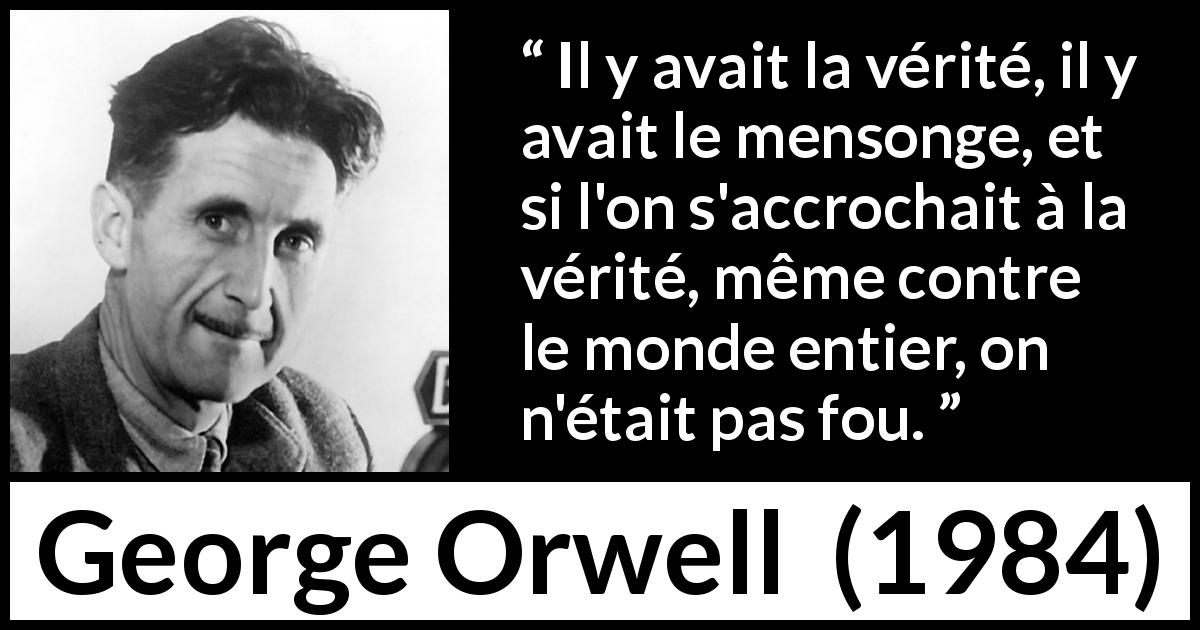 Citation de George Orwell sur la vérité tirée de 1984 - Il y avait la vérité, il y avait le mensonge, et si l'on s'accrochait à la vérité, même contre le monde entier, on n'était pas fou.