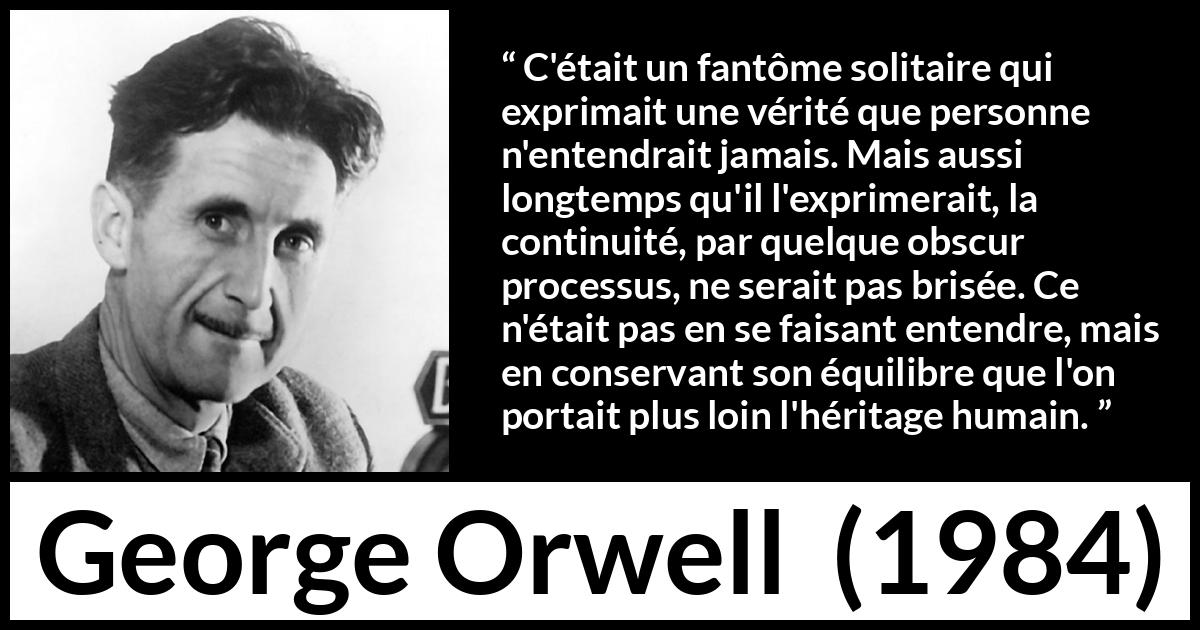 Citation de George Orwell sur la vérité tirée de 1984 - C'était un fantôme solitaire qui exprimait une vérité que personne n'entendrait jamais. Mais aussi longtemps qu'il l'exprimerait, la continuité, par quelque obscur processus, ne serait pas brisée. Ce n'était pas en se faisant entendre, mais en conservant son équilibre que l'on portait plus loin l'héritage humain.