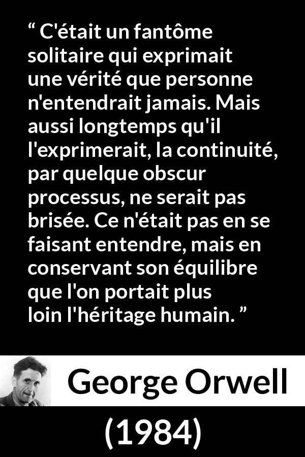 Citation de George Orwell sur la vérité tirée de 1984 - C'était un fantôme solitaire qui exprimait une vérité que personne n'entendrait jamais. Mais aussi longtemps qu'il l'exprimerait, la continuité, par quelque obscur processus, ne serait pas brisée. Ce n'était pas en se faisant entendre, mais en conservant son équilibre que l'on portait plus loin l'héritage humain.