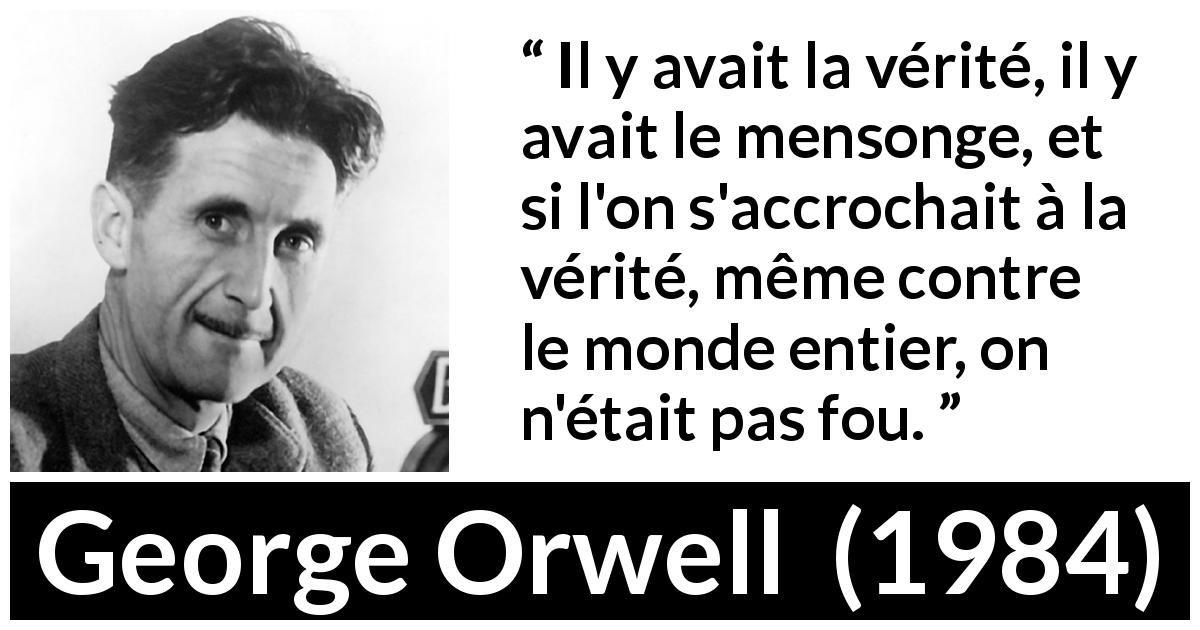 Citation de George Orwell sur la vérité tirée de 1984 - Il y avait la vérité, il y avait le mensonge, et si l'on s'accrochait à la vérité, même contre le monde entier, on n'était pas fou.