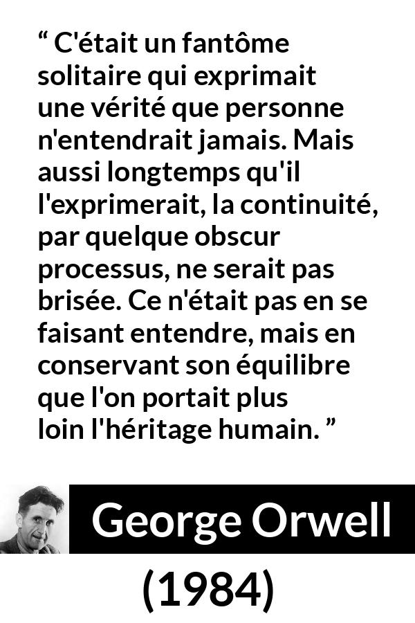 Citation de George Orwell sur la vérité tirée de 1984 - C'était un fantôme solitaire qui exprimait une vérité que personne n'entendrait jamais. Mais aussi longtemps qu'il l'exprimerait, la continuité, par quelque obscur processus, ne serait pas brisée. Ce n'était pas en se faisant entendre, mais en conservant son équilibre que l'on portait plus loin l'héritage humain.