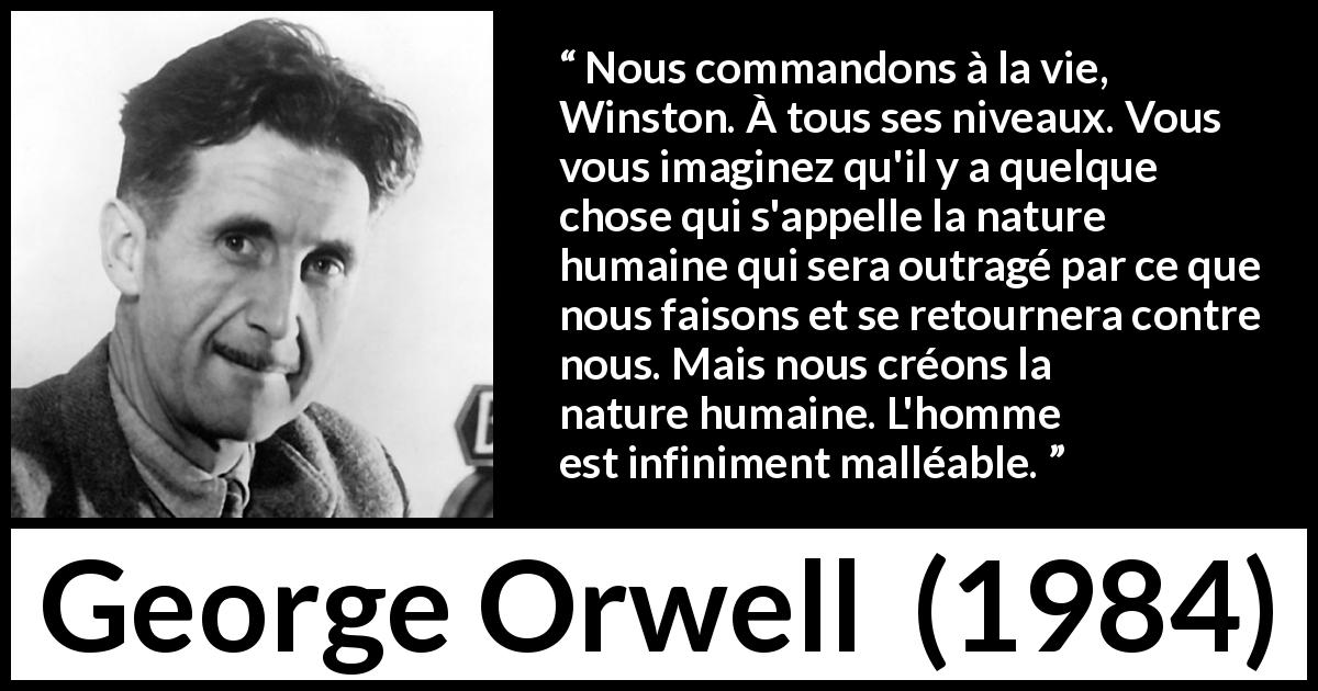 Citation de George Orwell sur la vie tirée de 1984 - Nous commandons à la vie, Winston. À tous ses niveaux. Vous vous imaginez qu'il y a quelque chose qui s'appelle la nature humaine qui sera outragé par ce que nous faisons et se retournera contre nous. Mais nous créons la nature humaine. L'homme est infiniment malléable.
