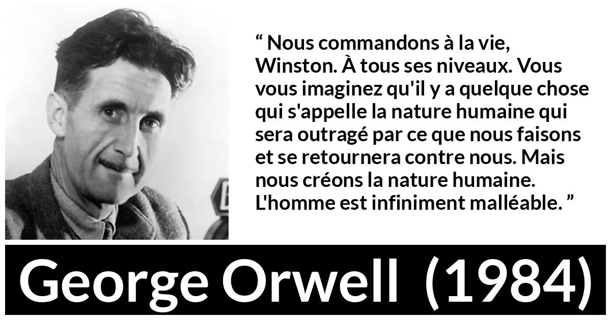 Citation de George Orwell sur la vie tirée de 1984 Citation de George Orwell sur la vie tirée de 1984 - Nous commandons à la vie, Winston. À tous ses niveaux. Vous vous imaginez qu'il y a quelque chose qui s'appelle la nature humaine qui sera outragé par ce que nous faisons et se retournera contre nous. Mais nous créons la nature humaine. L'homme est infiniment malléable.