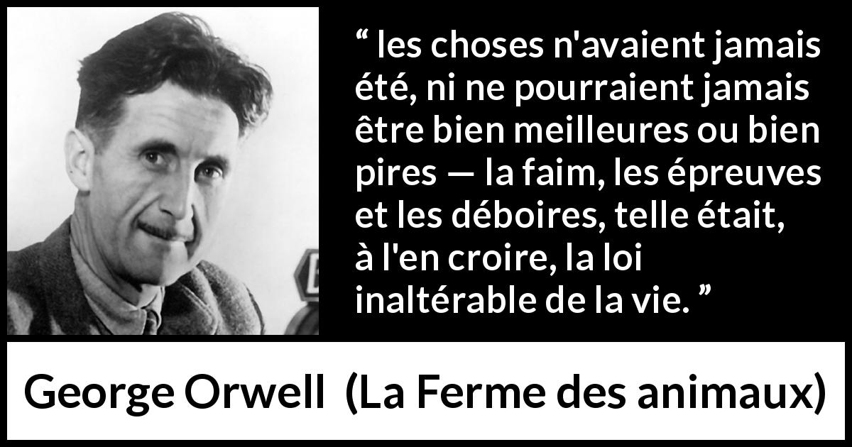 Citation de George Orwell sur la vie tirée de La Ferme des animaux - les choses n'avaient jamais été, ni ne pourraient jamais être bien meilleures ou bien pires — la faim, les épreuves et les déboires, telle était, à l'en croire, la loi inaltérable de la vie.